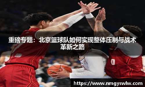 重磅专题：北京篮球队如何实现整体压制与战术革新之路