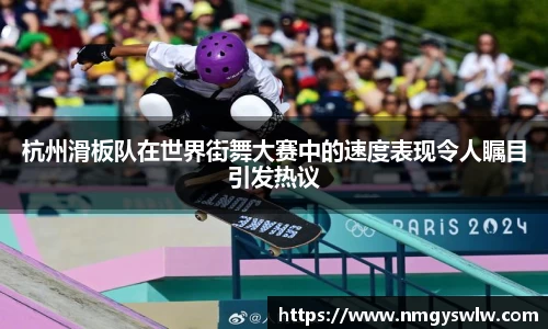 杭州滑板队在世界街舞大赛中的速度表现令人瞩目引发热议