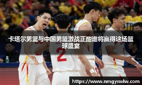 卡塔尔男篮与中国男篮激战正酣谁将赢得这场篮球盛宴