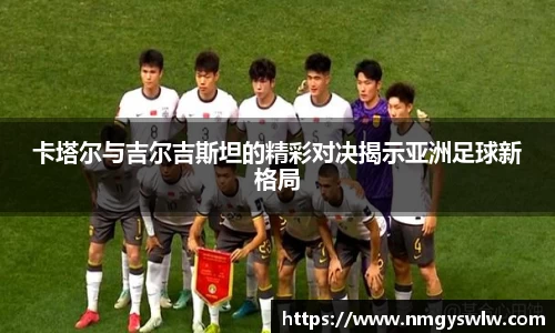 卡塔尔与吉尔吉斯坦的精彩对决揭示亚洲足球新格局